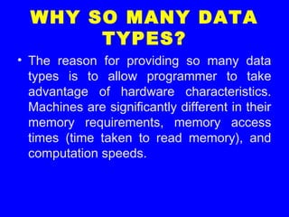 WHY SO MANY DATA
TYPES?
• The reason for providing so many data
types is to allow programmer to take
advantage of hardware characteristics.
Machines are significantly different in their
memory requirements, memory access
times (time taken to read memory), and
computation speeds.
 