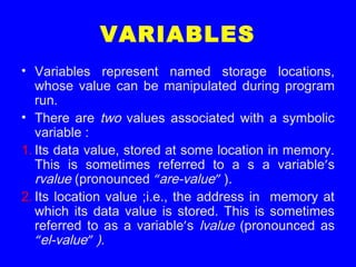 VARIABLES
• Variables represent named storage locations,
whose value can be manipulated during program
run.
• There are two values associated with a symbolic
variable :
1. Its data value, stored at some location in memory.
This is sometimes referred to a s a variable’s
rvalue (pronounced “are-value” ).
2. Its location value ;i.e., the address in memory at
which its data value is stored. This is sometimes
referred to as a variable’s lvalue (pronounced as
“el-value” ).
 