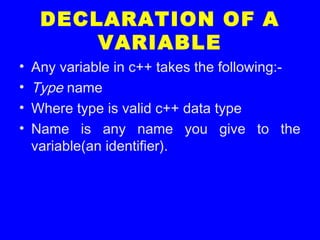 DECLARATION OF A
VARIABLE
• Any variable in c++ takes the following:-
• Type name
• Where type is valid c++ data type
• Name is any name you give to the
variable(an identifier).
 