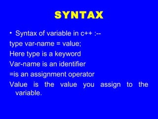 SYNTAX
• Syntax of variable in c++ :--
type var-name = value;
Here type is a keyword
Var-name is an identifier
=is an assignment operator
Value is the value you assign to the
variable.
 