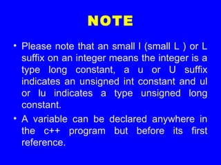 NOTE
• Please note that an small l (small L ) or L
suffix on an integer means the integer is a
type long constant, a u or U suffix
indicates an unsigned int constant and ul
or lu indicates a type unsigned long
constant.
• A variable can be declared anywhere in
the c++ program but before its first
reference.
 