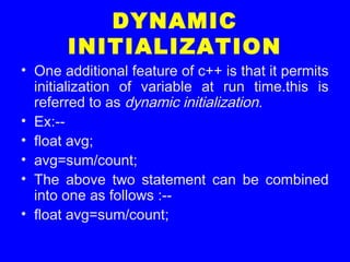 DYNAMIC
INITIALIZATION
• One additional feature of c++ is that it permits
initialization of variable at run time.this is
referred to as dynamic initialization.
• Ex:--
• float avg;
• avg=sum/count;
• The above two statement can be combined
into one as follows :--
• float avg=sum/count;
 