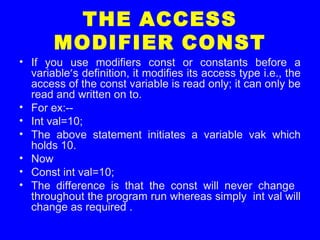 THE ACCESS
MODIFIER CONST
• If you use modifiers const or constants before a
variable’s definition, it modifies its access type i.e., the
access of the const variable is read only; it can only be
read and written on to.
• For ex:--
• Int val=10;
• The above statement initiates a variable vak which
holds 10.
• Now
• Const int val=10;
• The difference is that the const will never change
throughout the program run whereas simply int val will
change as required .
 