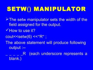 SETW() MANIPULATOR
The setw manipulator sets the width of the
field assigned for the output.
How to use it?
cout<<setw(6) <<“R” ;
The above statement will produce following
output :--
_ _ _ _ _R (each underscore represents a
blank.)
 
