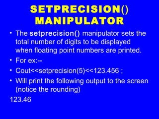 SETPRECISION()
MANIPULATOR
• The setprecision() manipulator sets the
total number of digits to be displayed
when floating point numbers are printed.
• For ex:--
• Cout<<setprecision(5)<<123.456 ;
• Will print the following output to the screen
(notice the rounding)
123.46
 