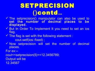 SETPRECISION
()contd…
 The setprecision() manipulator can also be used to
set the number of decimal places to be
displayed.
 But In Order To Implement It you need to set an ios
flag.
 The flag is set with the following statement :
cout.setf(ios::fixed) ;
 Now setprecision will set the number of decimal
places.
For ex:--
cout<<setprecision(5)<<12.3456789;
Output will be
12.34567
 