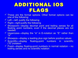 ADDITIONAL IOS
FLAGS
 These are the format options. Other format options can be
one of the following:
 Left ---left -justify the following
 Right---right-justify the following
 Showpoint---display decimal point and trailing zeroes for all
floating point numbers, even if the decimal places are not
needed
 Uppercase---display the “e” in E-notation as “E” rather than
“e”
 Showpos---display a leading plus sign before positive values
 Scientific---display floating-point numbers in scientific
(“E”)notation
 Fixed---display floating-point numbers in normal notation – no
trailing zeroes and no scientific notation
 