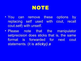 NOTE
• You can remove these options by
replacing setf used with cout, recall
cout.setf) with unsetf.
• Please note that the manipulator
setprecision does sticks that is, the same
format is forwarded for next cout
statements. (it is sticky).s
 