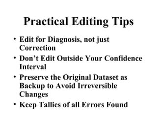 Practical Editing Tips
• Edit for Diagnosis, not just
  Correction
• Don’t Edit Outside Your Confidence
  Interval
• Preserve the Original Dataset as
  Backup to Avoid Irreversible
  Changes
• Keep Tallies of all Errors Found
 