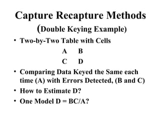 Capture Recapture Methods
    (Double Keying Example)
• Two-by-Two Table with Cells
                A   B
                C   D
• Comparing Data Keyed the Same each
  time (A) with Errors Detected, (B and C)
• How to Estimate D?
• One Model D = BC/A?
 