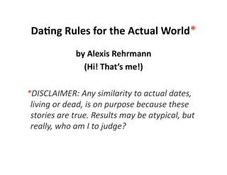 Da#ng Rules for the Actual World* 
               by Alexis Rehrmann 
                 (Hi! That’s me!) 

  *DISCLAIMER: Any similarity to actual dates, 
   living or dead, is on purpose because these 
   stories are true. Results may be atypical, but 
   really, who am I to judge?  
 