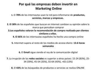 Por qué las empresas deben invertir en
Marketing Online
1. El 70% de los internautas usan la red para informarse de productos,
servicios, marcas y empresas.
2. El 38% de los españoles que buscan en internet cambian su opinión sobre la 
marca que pensaban comprar
3.Los españoles valoran la recomendación de compra realizada por clientes
similares a ellos.
4. El 66% de los internautas españoles ha hecho una compra online
5. Intermet supera al resto de los medios de acceso diario: 13.6 horas
semanales
6. El Email sigue siendo el rey de la comunicación digital
7. La irrupción de las redes sociales es superior a otros países: 15-24 (83%), 25-
34 (59%), 45-54 (35%), 55-64 (43%), +65 (13%)
8. El 43% de las búsquedas de productos o servicios se realiza ONLINE 
 