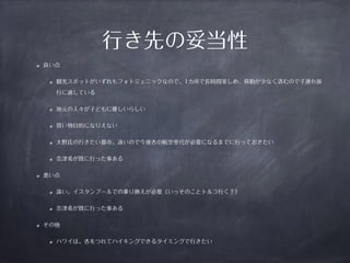 良い点 
行き先の妥当性 
観光スポットがいずれもフォトジェニックなので、1カ所で長時間楽しめ、移動が少なく済むので子連れ旅 
行に適している 
地元の人々が子どもに優しいらしい 
買い物目的になりえない 
大野氏の行きたい都市、遠いので今後杏の航空券代が必要になるまでに行っておきたい 
奈津希が既に行った事ある 
悪い点 
遠い。イスタンブールでの乗り換えが必要（いっそのことトルコ行く？） 
奈津希が既に行った事ある 
その他 
ハワイは、杏をつれてハイキングできるタイミングで行きたい 
 