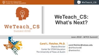 0
June 2018 - WTCS Summit
WeTeach_CS:
What’s Next?
Carol L. Fletcher, Ph.D.
Deputy Director
Center for STEM Education
The University of Texas at Austin
carol.fletcher@utexas.edu
@drfletcher88
@weteachcs
 