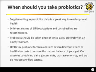 10
When should you take probiotics?
• Supplementing in probiotics daily is a great way to reach optimal
health.
• Different strains of Bifidobacterium and Lactobacillus are
recommended.
• Probiotics should be taken once or twice daily, preferably on an
empty stomach.
• OmDetox probiotic formula contains seven different strains of
healthy bacteria to restore the natural balance of your gut. Our
capsules contain no dairy, gluten, nuts, crustacean or soy, and we
do not use any flow agents.
 
