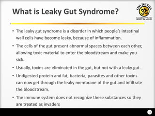 11
What is Leaky Gut Syndrome?
• The leak gut s dro e is a disorder i hi h people’s i testi al
wall cells have become leaky, because of inflammation.
• The cells of the gut present abnormal spaces between each other,
allowing toxic material to enter the bloodstream and make you
sick.
• Usually, toxins are eliminated in the gut, but not with a leaky gut.
• Undigested protein and fat, bacteria, parasites and other toxins
can now get through the leaky membrane of the gut and infiltrate
the bloodstream.
• The immune system does not recognize these substances so they
are treated as invaders
 