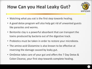 13
How Can you Heal Leaky Gut?
• Watching what you eat is the first step towards healing.
• A good detox program will also help get rid of unwanted guests
like parasites and worms.
• Bentonite clay is a powerful absorbent that can transport the
toxins produced by bacteria out of the digestive track.
• Probiotics must be taken in order to restore your microbiota.
• The amino-acid Glutamine is also known to be effective at
reversing the damage caused by leaky gut.
• OmDetox takes care of your gut and offers the 7 Day Detox &
Colon Cleanse, your first step towards complete healing.
 