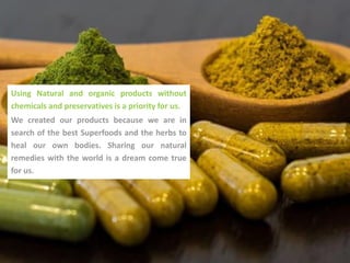 Using Natural and organic products without
chemicals and preservatives is a priority for us.
We created our products because we are in
search of the best Superfoods and the herbs to
heal our own bodies. Sharing our natural
remedies with the world is a dream come true
for us.
 
