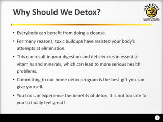 3
Why Should We Detox?
• Everybody can benefit from doing a cleanse.
• For a reaso s, to i uildups ha e resisted our od ’s
attempts at elimination.
• This can result in poor digestion and deficiencies in essential
vitamins and minerals, which can lead to more serious health
problems.
• Committing to our home detox program is the best gift you can
give yourself.
• You too can experience the benefits of detox. It is not too late for
you to finally feel great!
 