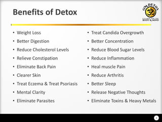 4
Benefits of Detox
• Weight Loss
• Better Digestion
• Reduce Cholesterol Levels
• Relieve Constipation
• Eliminate Back Pain
• Clearer Skin
• Treat Eczema & Treat Psoriasis
• Mental Clarity
• Eliminate Parasites
• Treat Candida Overgrowth
• Better Concentration
• Reduce Blood Sugar Levels
• Reduce Inflammation
• Heal muscle Pain
• Reduce Arthritis
• Better Sleep
• Release Negative Thoughts
• Eliminate Toxins & Heavy Metals
 