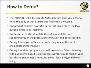 5
How to Detox?
• The 7 DAY DETOX & COLON CLEANSE program gives you a chance
to rid the body of these toxins and finally feel awesome.
• Our product contains powerful herbs that can remove the fecal
buildup in the large intestines.
• OmDetox herbs also stimulate the kidneys and the liver,
supporting you in the process of elimination and detoxification.
• During 7 days, you will experience fasting, one of the most
ancient healing techniques.
• During your detox program, you will experience Colon cleansing
with our enema bag. It is an excellent way for you to reclaim your
health and see immediate results in your look and general well
being.
 