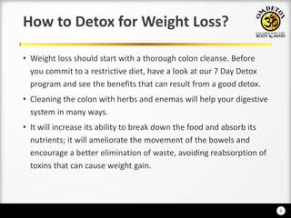 6
How to Detox for Weight Loss?
• Weight loss should start with a thorough colon cleanse. Before
you commit to a restrictive diet, have a look at our 7 Day Detox
program and see the benefits that can result from a good detox.
• Cleaning the colon with herbs and enemas will help your digestive
system in many ways.
• It will increase its ability to break down the food and absorb its
nutrients; it will ameliorate the movement of the bowels and
encourage a better elimination of waste, avoiding reabsorption of
toxins that can cause weight gain.
 