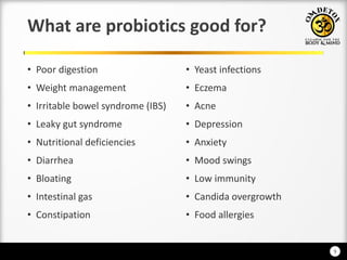 9
What are probiotics good for?
• Poor digestion
• Weight management
• Irritable bowel syndrome (IBS)
• Leaky gut syndrome
• Nutritional deficiencies
• Diarrhea
• Bloating
• Intestinal gas
• Constipation
• Yeast infections
• Eczema
• Acne
• Depression
• Anxiety
• Mood swings
• Low immunity
• Candida overgrowth
• Food allergies
 