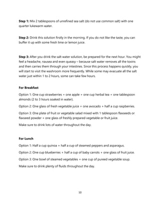 10
Step 1: Mix 2 tablespoons of unrefined sea salt (do not use common salt) with one
quarter lukewarm water.
Step 2: Drink this solution firstly in the morning. If you do not like the taste, you can
buffer it up with some fresh lime or lemon juice.
Step 3: After you drink the salt water solution, be prepared for the next hour. You might
feel a headache, nausea and even queasy – because salt water removes all the toxins
and then carries them through your intestines. Since this process happens quickly, you
will start to visit the washroom more frequently. While some may evacuate all the salt
water just within 1 to 2 hours, some can take few hours.
For Breakfast
Option 1: One cup strawberries + one apple + one cup herbal tea + one tablespoon
almonds (2 to 3 hours soaked in water).
Option 2: One glass of fresh vegetable juice + one avocado + half a cup raspberries.
Option 3: One plate of fruit or vegetable salad mixed with 1 tablespoon flaxseeds or
flaxseed powder + one glass of freshly prepared vegetable or fruit juice.
Make sure to drink lots of water throughout the day.
For Lunch
Option 1: Half a cup quinoa + half a cup of steamed peppers and asparagus.
Option 2: One cup blueberries + half a cup of baby carrots + one glass of fruit juice.
Option 3: One bowl of steamed vegetables + one cup of pureed vegetable soup.
Make sure to drink plenty of fluids throughout the day.
 