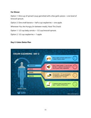 11
For Dinner
Option 1: One cup of spinach soup garnished with a few garlic pieces + one bowl of
broccoli sprouts.
Option 2: One small banana + half a cup raspberries + one apple.
Whenever You Are Hungry (In-between meals), Have This Snack:
Option 1: 1/2 cup baby carrots + 1/2 cup broccoli sprouts
Option 2: 1/2 cup raspberries + 1 apple
Day 2: Colon Detox Plan
 