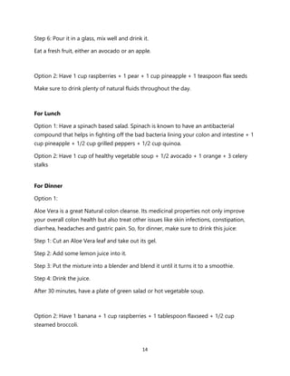 14
Step 6: Pour it in a glass, mix well and drink it.
Eat a fresh fruit, either an avocado or an apple.
Option 2: Have 1 cup raspberries + 1 pear + 1 cup pineapple + 1 teaspoon flax seeds
Make sure to drink plenty of natural fluids throughout the day.
For Lunch
Option 1: Have a spinach based salad. Spinach is known to have an antibacterial
compound that helps in fighting off the bad bacteria lining your colon and intestine + 1
cup pineapple + 1/2 cup grilled peppers + 1/2 cup quinoa.
Option 2: Have 1 cup of healthy vegetable soup + 1/2 avocado + 1 orange + 3 celery
stalks
For Dinner
Option 1:
Aloe Vera is a great Natural colon cleanse. Its medicinal properties not only improve
your overall colon health but also treat other issues like skin infections, constipation,
diarrhea, headaches and gastric pain. So, for dinner, make sure to drink this juice:
Step 1: Cut an Aloe Vera leaf and take out its gel.
Step 2: Add some lemon juice into it.
Step 3: Put the mixture into a blender and blend it until it turns it to a smoothie.
Step 4: Drink the juice.
After 30 minutes, have a plate of green salad or hot vegetable soup.
Option 2: Have 1 banana + 1 cup raspberries + 1 tablespoon flaxseed + 1/2 cup
steamed broccoli.
 