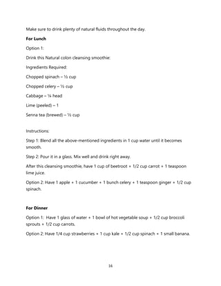 16
Make sure to drink plenty of natural fluids throughout the day.
For Lunch
Option 1:
Drink this Natural colon cleansing smoothie:
Ingredients Required:
Chopped spinach – ½ cup
Chopped celery – ½ cup
Cabbage – ¼ head
Lime (peeled) – 1
Senna tea (brewed) – ½ cup
Instructions:
Step 1: Blend all the above-mentioned ingredients in 1 cup water until it becomes
smooth.
Step 2: Pour it in a glass. Mix well and drink right away.
After this cleansing smoothie, have 1 cup of beetroot + 1/2 cup carrot + 1 teaspoon
lime juice.
Option 2: Have 1 apple + 1 cucumber + 1 bunch celery + 1 teaspoon ginger + 1/2 cup
spinach.
For Dinner
Option 1: Have 1 glass of water + 1 bowl of hot vegetable soup + 1/2 cup broccoli
sprouts + 1/2 cup carrots.
Option 2: Have 1/4 cup strawberries + 1 cup kale + 1/2 cup spinach + 1 small banana.
 