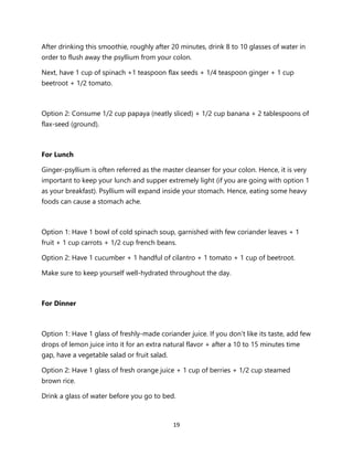 19
After drinking this smoothie, roughly after 20 minutes, drink 8 to 10 glasses of water in
order to flush away the psyllium from your colon.
Next, have 1 cup of spinach +1 teaspoon flax seeds + 1/4 teaspoon ginger + 1 cup
beetroot + 1/2 tomato.
Option 2: Consume 1/2 cup papaya (neatly sliced) + 1/2 cup banana + 2 tablespoons of
flax-seed (ground).
For Lunch
Ginger-psyllium is often referred as the master cleanser for your colon. Hence, it is very
important to keep your lunch and supper extremely light (if you are going with option 1
as your breakfast). Psyllium will expand inside your stomach. Hence, eating some heavy
foods can cause a stomach ache.
Option 1: Have 1 bowl of cold spinach soup, garnished with few coriander leaves + 1
fruit + 1 cup carrots + 1/2 cup french beans.
Option 2: Have 1 cucumber + 1 handful of cilantro + 1 tomato + 1 cup of beetroot.
Make sure to keep yourself well-hydrated throughout the day.
For Dinner
Option 1: Have 1 glass of freshly-made coriander juice. If you don’t like its taste, add few
drops of lemon juice into it for an extra natural flavor + after a 10 to 15 minutes time
gap, have a vegetable salad or fruit salad.
Option 2: Have 1 glass of fresh orange juice + 1 cup of berries + 1/2 cup steamed
brown rice.
Drink a glass of water before you go to bed.
 