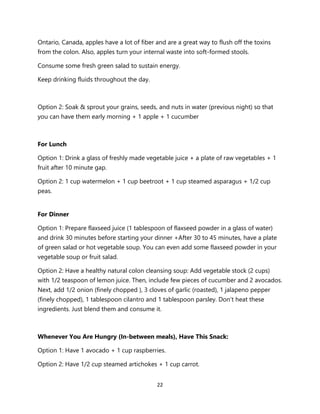 22
Ontario, Canada, apples have a lot of fiber and are a great way to flush off the toxins
from the colon. Also, apples turn your internal waste into soft-formed stools.
Consume some fresh green salad to sustain energy.
Keep drinking fluids throughout the day.
Option 2: Soak & sprout your grains, seeds, and nuts in water (previous night) so that
you can have them early morning + 1 apple + 1 cucumber
For Lunch
Option 1: Drink a glass of freshly made vegetable juice + a plate of raw vegetables + 1
fruit after 10 minute gap.
Option 2: 1 cup watermelon + 1 cup beetroot + 1 cup steamed asparagus + 1/2 cup
peas.
For Dinner
Option 1: Prepare flaxseed juice (1 tablespoon of flaxseed powder in a glass of water)
and drink 30 minutes before starting your dinner +After 30 to 45 minutes, have a plate
of green salad or hot vegetable soup. You can even add some flaxseed powder in your
vegetable soup or fruit salad.
Option 2: Have a healthy natural colon cleansing soup: Add vegetable stock (2 cups)
with 1/2 teaspoon of lemon juice. Then, include few pieces of cucumber and 2 avocados.
Next, add 1/2 onion (finely chopped ), 3 cloves of garlic (roasted), 1 jalapeno pepper
(finely chopped), 1 tablespoon cilantro and 1 tablespoon parsley. Don’t heat these
ingredients. Just blend them and consume it.
Whenever You Are Hungry (In-between meals), Have This Snack:
Option 1: Have 1 avocado + 1 cup raspberries.
Option 2: Have 1/2 cup steamed artichokes + 1 cup carrot.
 