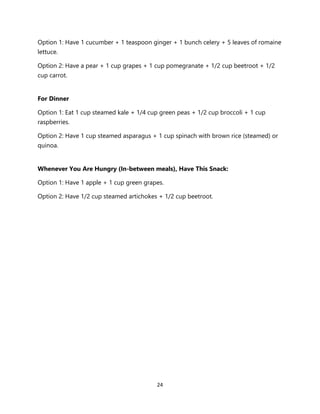 24
Option 1: Have 1 cucumber + 1 teaspoon ginger + 1 bunch celery + 5 leaves of romaine
lettuce.
Option 2: Have a pear + 1 cup grapes + 1 cup pomegranate + 1/2 cup beetroot + 1/2
cup carrot.
For Dinner
Option 1: Eat 1 cup steamed kale + 1/4 cup green peas + 1/2 cup broccoli + 1 cup
raspberries.
Option 2: Have 1 cup steamed asparagus + 1 cup spinach with brown rice (steamed) or
quinoa.
Whenever You Are Hungry (In-between meals), Have This Snack:
Option 1: Have 1 apple + 1 cup green grapes.
Option 2: Have 1/2 cup steamed artichokes + 1/2 cup beetroot.
 