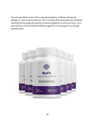 26
Not only does Biofit contain all the required ingredients at effective therapeutic
dosages, it’s also more cost effective. This is a product that we proudly and confidently
stand behind the quality and potency in source ingredients, so when you buy it, use it,
and combine it with the food and lifestyle suggestions in this program, you will get
optimal results.
 