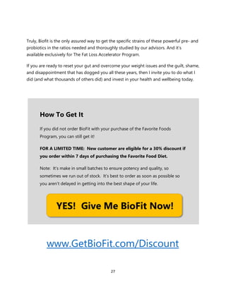 27
Truly, Biofit is the only assured way to get the specific strains of these powerful pre- and
probiotics in the ratios needed and thoroughly studied by our advisors. And it’s
available exclusively for The Fat Loss Accelerator Program.
If you are ready to reset your gut and overcome your weight issues and the guilt, shame,
and disappointment that has dogged you all these years, then I invite you to do what I
did (and what thousands of others did) and invest in your health and wellbeing today.
www.GetBioFit.com/Discount
How To Get It
If you did not order BioFit with your purchase of the Favorite Foods
Program, you can still get it!
FOR A LIMITED TIME: New customer are eligible for a 30% discount if
you order within 7 days of purchasing the Favorite Food Diet.
Note: It’s make in small batches to ensure potency and quality, so
sometimes we run out of stock. It’s best to order as soon as possible so
you aren’t delayed in getting into the best shape of your life.
YES! Give Me BioFit Now!
 