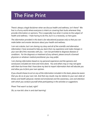 2
The Fine Print
There’s always a legal disclaimer when we discuss health and wellness, isn’t there? We
live in a funny world where everyone is intent on covering their butts whenever they
provide information or opinions. This is especially true when it comes to the subject of
health and wellness. I hate having to do this, but it is a necessity, so here goes:
The information provided in this book is for educational purposes only so that you can
make better and smarter decisions about your health and wellness.
I am not a doctor, but I am sharing my story and all of the scientific and alternative
information I have accessed to help you learn from my experience and make changes in
your own life if this resonates with you. I am not permitted to diagnose diseases or
conditions. For the diagnosis or treatment of any ailment, please consult a licensed
physician or whatever medical practitioner you may prefer.
I am sharing information based on my personal experience and the opinions and
conclusions included are mine and mine alone. You and others may or may not agree
with them but know that I have done my best to impart information that will educate you
and allow you to form your own opinion.
If you should choose to act on any of the information included in this book, please be aware
that you do so at your own risk. And that any results may be relative to your own state of
fitness and health (physical, mental and emotional) and the awareness, care and attention
with which you conduct yourself while participating in the activities or suggestions.
Phew! That wasn’t so bad, right?
Ok, so now let’s dive in and start learning!
 