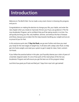 3
Introduction
Welcome to The BioFit Diet. You’ve made a very smart choice in choosing this program,
and you’re
Congratulations on making the decision to change your life, your habits, and enter the
new chapter when you reveal an improved, thinner you! If you use guidance in The Fat
Loss Accelerator Program, we’re confident that you’ll be seeing results in no time. You
will quickly be living your life, only healthier, slimmer, and without the fear of disease
and illness, because you’ve taken the first step towards handling your weight and we are
so proud of you for that.
In this exclusive quick start, 7 Day Fat Flush, we go even further and show you reset
your body for the next stages of weight loss. It all starts with a deep colon flush, to help
get rid of extra weight, and reset your system to get it ready for clean, fresh, nutrient-
rich foods.
If you follow the practical advice in this plan, you’ll quickly cleanse your colon of years of
unwanted, stagnant waste. It’s one of two parts of the reset phase of the Fat Loss
Accelerator Program and will ensure you get the best out of this program today!
Just think how great you’ll look and feel just 7 days from now! Let’s get started!
 