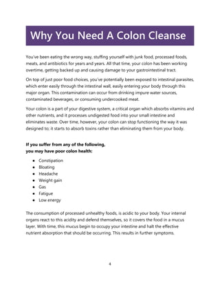 4
Why You Need A Colon Cleanse
You’ve been eating the wrong way, stuffing yourself with junk food, processed foods,
meats, and antibiotics for years and years. All that time, your colon has been working
overtime, getting backed up and causing damage to your gastrointestinal tract.
On top of just poor food choices, you’ve potentially been exposed to intestinal parasites,
which enter easily through the intestinal wall, easily entering your body through this
major organ. This contamination can occur from drinking impure water sources,
contaminated beverages, or consuming undercooked meat.
Your colon is a part of your digestive system, a critical organ which absorbs vitamins and
other nutrients, and it processes undigested food into your small intestine and
eliminates waste. Over time, however, your colon can stop functioning the way it was
designed to; it starts to absorb toxins rather than eliminating them from your body.
If you suffer from any of the following,
you may have poor colon health:
● Constipation
● Bloating
● Headache
● Weight gain
● Gas
● Fatigue
● Low energy
The consumption of processed unhealthy foods, is acidic to your body. Your internal
organs react to this acidity and defend themselves, so it covers the food in a mucus
layer. With time, this mucus begin to occupy your intestine and halt the effective
nutrient absorption that should be occurring. This results in further symptoms.
 