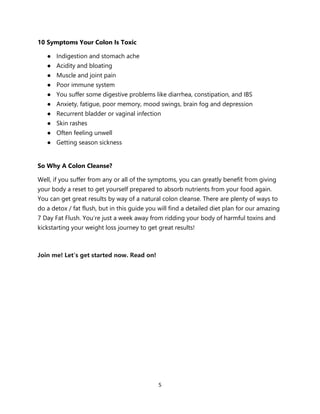 5
10 Symptoms Your Colon Is Toxic
● Indigestion and stomach ache
● Acidity and bloating
● Muscle and joint pain
● Poor immune system
● You suffer some digestive problems like diarrhea, constipation, and IBS
● Anxiety, fatigue, poor memory, mood swings, brain fog and depression
● Recurrent bladder or vaginal infection
● Skin rashes
● Often feeling unwell
● Getting season sickness
So Why A Colon Cleanse?
Well, if you suffer from any or all of the symptoms, you can greatly benefit from giving
your body a reset to get yourself prepared to absorb nutrients from your food again.
You can get great results by way of a natural colon cleanse. There are plenty of ways to
do a detox / fat flush, but in this guide you will find a detailed diet plan for our amazing
7 Day Fat Flush. You’re just a week away from ridding your body of harmful toxins and
kickstarting your weight loss journey to get great results!
Join me! Let’s get started now. Read on!
 