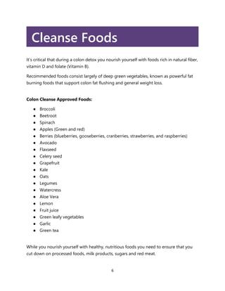 6
Cleanse Foods
It’s critical that during a colon detox you nourish yourself with foods rich in natural fiber,
vitamin D and folate (Vitamin B).
Recommended foods consist largely of deep green vegetables, known as powerful fat
burning foods that support colon fat flushing and general weight loss.
Colon Cleanse Approved Foods:
● Broccoli
● Beetroot
● Spinach
● Apples (Green and red)
● Berries (blueberries, gooseberries, cranberries, strawberries, and raspberries)
● Avocado
● Flaxseed
● Celery seed
● Grapefruit
● Kale
● Oats
● Legumes
● Watercress
● Aloe Vera
● Lemon
● Fruit juice
● Green leafy vegetables
● Garlic
● Green tea
While you nourish yourself with healthy, nutritious foods you need to ensure that you
cut down on processed foods, milk products, sugars and red meat.
 