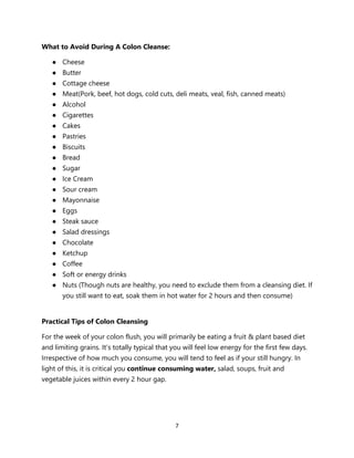 7
What to Avoid During A Colon Cleanse:
● Cheese
● Butter
● Cottage cheese
● Meat(Pork, beef, hot dogs, cold cuts, deli meats, veal, fish, canned meats)
● Alcohol
● Cigarettes
● Cakes
● Pastries
● Biscuits
● Bread
● Sugar
● Ice Cream
● Sour cream
● Mayonnaise
● Eggs
● Steak sauce
● Salad dressings
● Chocolate
● Ketchup
● Coffee
● Soft or energy drinks
● Nuts (Though nuts are healthy, you need to exclude them from a cleansing diet. If
you still want to eat, soak them in hot water for 2 hours and then consume)
Practical Tips of Colon Cleansing
For the week of your colon flush, you will primarily be eating a fruit & plant based diet
and limiting grains. It’s totally typical that you will feel low energy for the first few days.
Irrespective of how much you consume, you will tend to feel as if your still hungry. In
light of this, it is critical you continue consuming water, salad, soups, fruit and
vegetable juices within every 2 hour gap.
 
