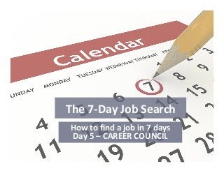 The	
  7-­‐Day	
  Job	
  Search	
  
How	
  to	
  ﬁnd	
  a	
  job	
  in	
  7	
  days	
  
Day	
  5	
  –	
  CAREER	
  COUNCIL	
  
 