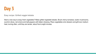 Day 3
Easy recipe: Grilled veggie kebabs
Want a new way to enjoy fresh vegetables? Make grilled vegetable kebabs. Brush cherry tomatoes, button mushrooms,
zucchini slices, red onions and bell peppers with Italian dressing. Place vegetables onto skewers and grill over medium
heat, turning often, until they are tender, about five to eight minutes.
 