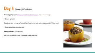 Day 3 Dinner (507 calories)
1 serving (1 pepper) Moroccan-Style Stuffed Peppers click here for recipe
• 2 cups spinach
Sauté spinach in 1 tsp. of olive oil and a pinch of both salt and pepper (1/16 tsp. each)
• 1 cup sliced carrots, steamed
Evening Snack (50 calories)
• 1 Tbsp. chocolate chips, preferably dark chocolate
 
