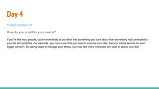 Day 4
Today's Lifestyle Tip
How do you prioritize your needs?
If you're like most people, you're more likely to put effort into something you care about than something not connected to
your life and priorities. For example, you may know that you need to improve your diet, but your stress level is an even
bigger concern. By taking steps to manage your stress, you may feel more motivated and able to tackle your diet.
 