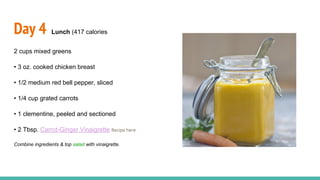 Day 4 Lunch (417 calories
2 cups mixed greens
• 3 oz. cooked chicken breast
• 1/2 medium red bell pepper, sliced
• 1/4 cup grated carrots
• 1 clementine, peeled and sectioned
• 2 Tbsp. Carrot-Ginger Vinaigrette Recipe here
Combine ingredients & top salad with vinaigrette.
 