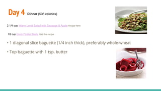 Day 4 Dinner (508 calories)
2 1/4 cup Warm Lentil Salad with Sausage & Apple Recipe here
1/2 cup Quick Pickled Beets Get the recipe
• 1 diagonal slice baguette (1/4 inch thick), preferably whole-wheat
• Top baguette with 1 tsp. butter
 