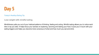 Day 5
Today's Healthy-Eating Tip
Lose weight with mindful eating
Mindfulness pulls you out of your habitual patterns of thinking, feeling and acting. Mindful eating allows you to notice each
bite or sip you take. It helps focus your senses on exploring, savoring and tasting your food. It puts you in touch with your
eating triggers and helps you become more conscious of what and how much you eat and drink.
 