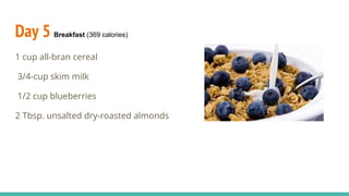 Day 5 Breakfast (369 calories)
1 cup all-bran cereal
3/4-cup skim milk
1/2 cup blueberries
2 Tbsp. unsalted dry-roasted almonds
 